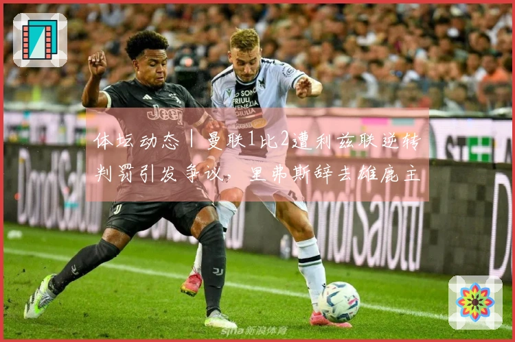 体坛动态｜曼联1比2遭利兹联逆转判罚引发争议，里弗斯辞去雄鹿主帅职务