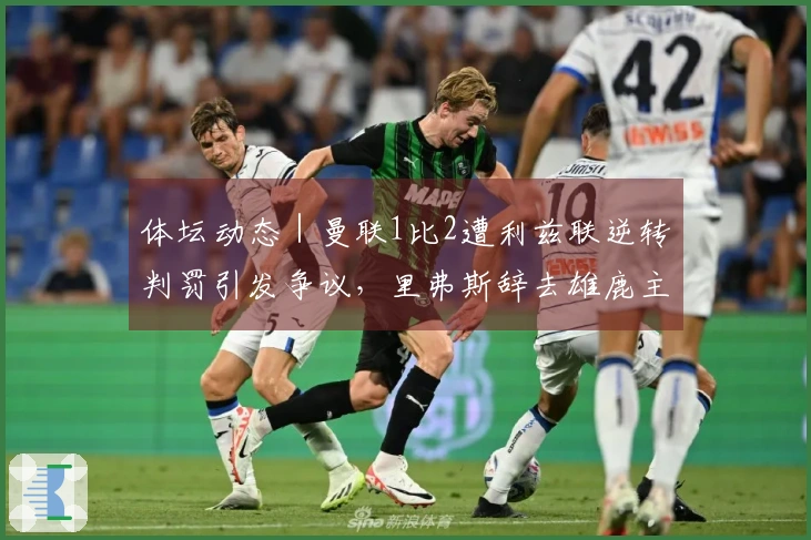 体坛动态｜曼联1比2遭利兹联逆转判罚引发争议，里弗斯辞去雄鹿主帅职务