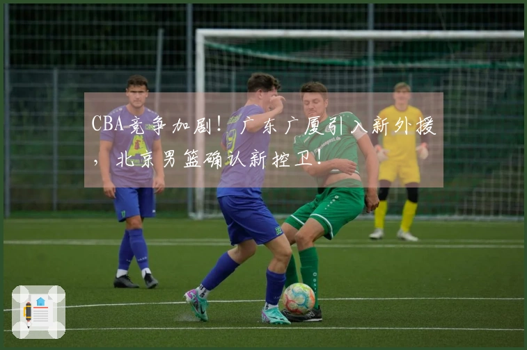 CBA竞争加剧！广东广厦引入新外援，北京男篮确认新控卫！