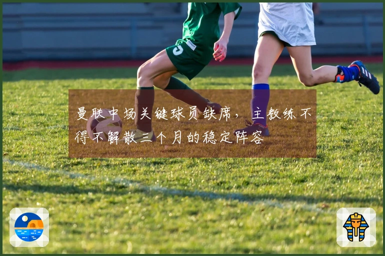 曼联中场关键球员缺席，主教练不得不解散三个月的稳定阵容