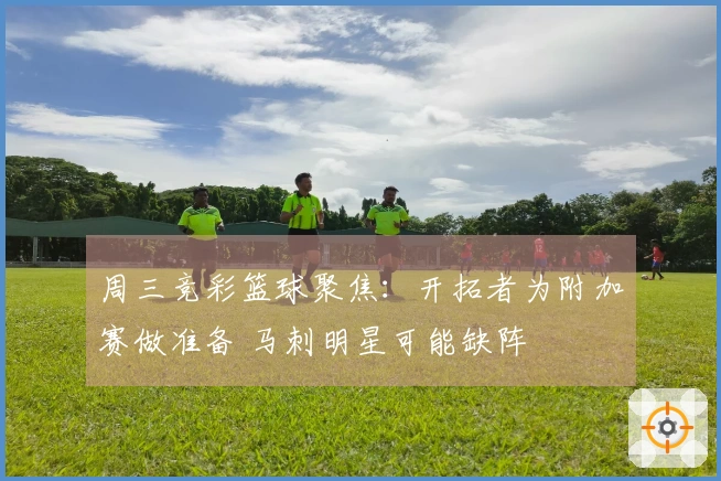 周三竞彩篮球聚焦：开拓者为附加赛做准备 马刺明星可能缺阵