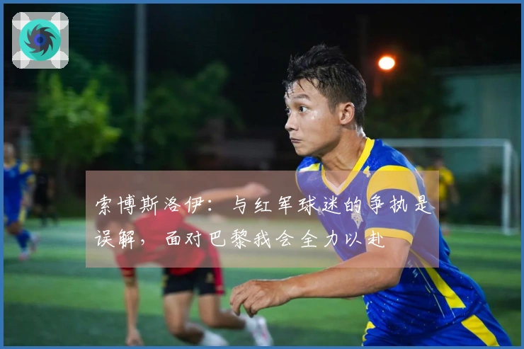 索博斯洛伊：与红军球迷的争执是误解，面对巴黎我会全力以赴