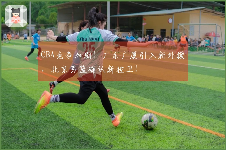 CBA竞争加剧！广东广厦引入新外援，北京男篮确认新控卫！