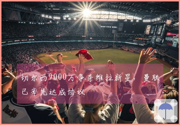 切尔西9000万争夺维拉新星，曼联已率先达成协议