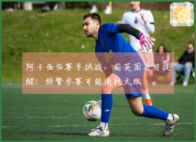 阿卡面临赛季挑战，前英国名将提醒：频繁参赛可能消耗天赋