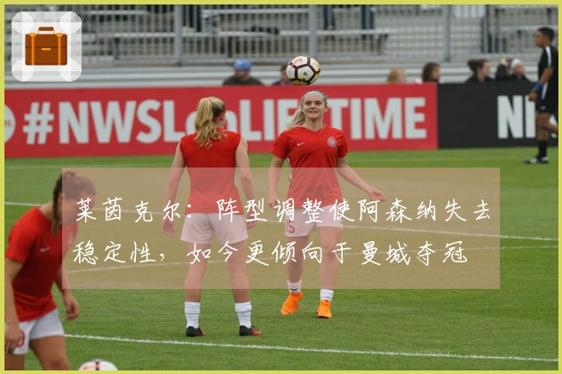 莱茵克尔：阵型调整使阿森纳失去稳定性，如今更倾向于曼城夺冠