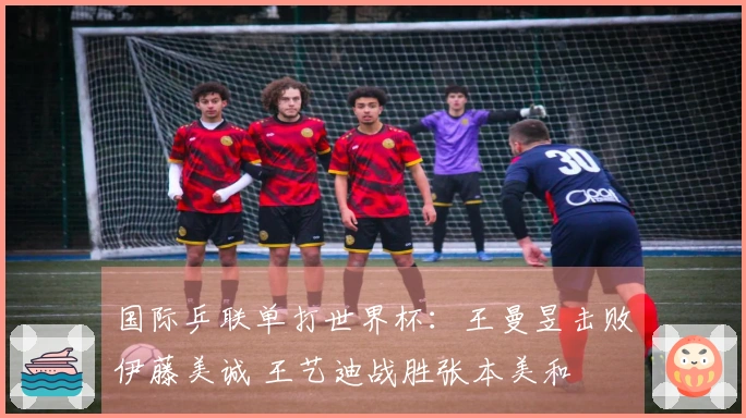 国际乒联单打世界杯：王曼昱击败伊藤美诚 王艺迪战胜张本美和